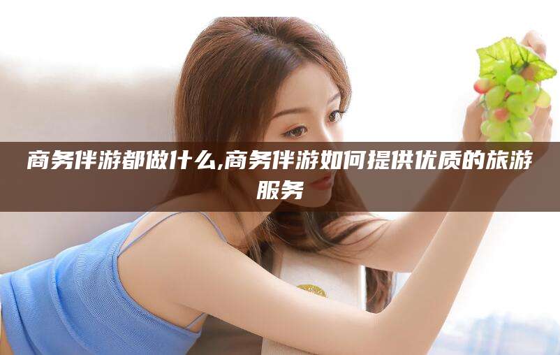 嘉鱼商务伴游都做什么,商务伴游如何提供优质的旅游服务