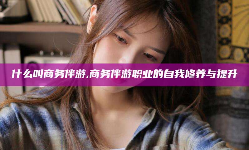 嘉鱼什么叫商务伴游,商务伴游职业的自我修养与提升