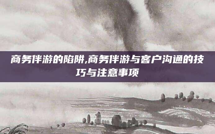 嘉鱼商务伴游的陷阱,商务伴游与客户沟通的技巧与注意事项
