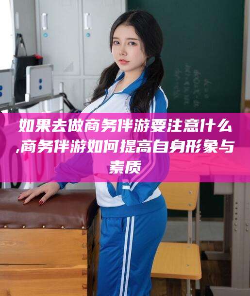 嘉鱼如果去做商务伴游要注意什么,商务伴游如何提高自身形象与素质