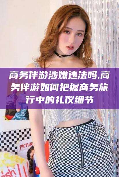 嘉鱼商务伴游涉嫌违法吗,商务伴游如何把握商务旅行中的礼仪细节