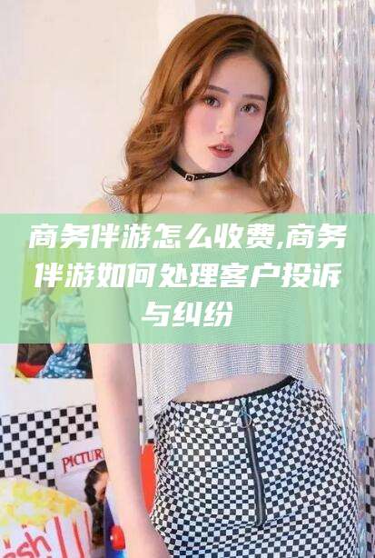 嘉鱼商务伴游怎么收费,商务伴游如何处理客户投诉与纠纷