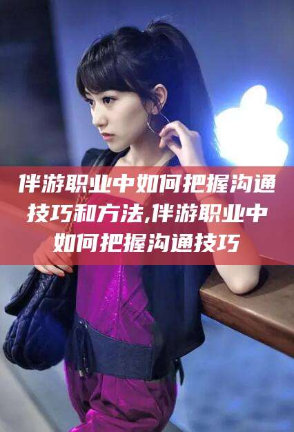 嘉鱼伴游职业中如何把握沟通技巧和方法,伴游职业中如何把握沟通技巧