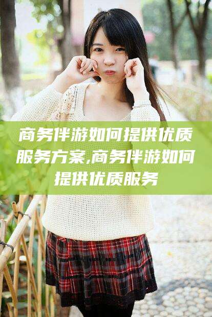 嘉鱼商务伴游如何提供优质服务方案,商务伴游如何提供优质服务