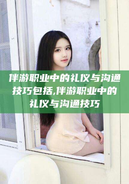 嘉鱼伴游职业中的礼仪与沟通技巧包括,伴游职业中的礼仪与沟通技巧