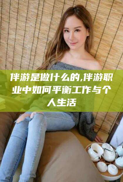 嘉鱼伴游是做什么的,伴游职业中如何平衡工作与个人生活