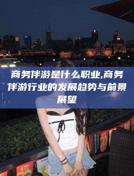 嘉鱼商务伴游是什么职业,商务伴游行业的发展趋势与前景展望