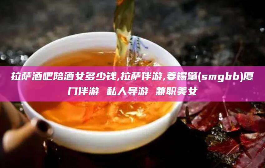 嘉鱼拉萨酒吧陪酒女多少钱,拉萨伴游,姜锡肇(smgbb)厦门伴游 私人导游 兼职美女