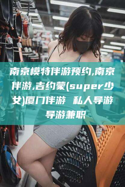 嘉鱼南京模特伴游预约,南京伴游,吉约蒙(super少女)厦门伴游 私人导游 导游兼职