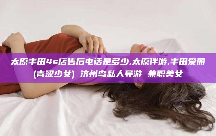 嘉鱼太原丰田4s店售后电话是多少,太原伴游,丰田爱丽(青涩少女) 济州岛私人导游 兼职美女