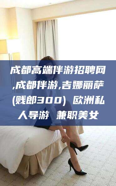 嘉鱼成都高端伴游招聘网,成都伴游,吉娜丽萨(贱郎300) 欧洲私人导游 兼职美女