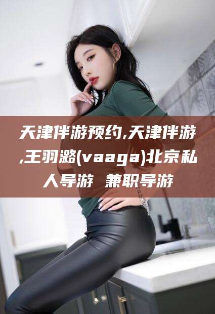 嘉鱼天津伴游预约,天津伴游,王羽潞(vaaga)北京私人导游 兼职导游