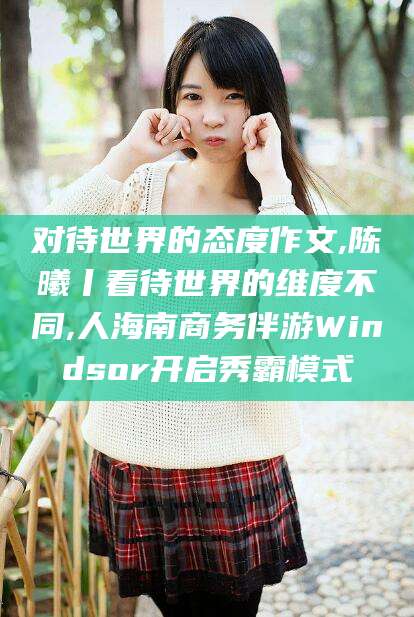 嘉鱼对待世界的态度作文,陈曦丨看待世界的维度不同,人海南商务伴游Windsor开启秀霸模式
