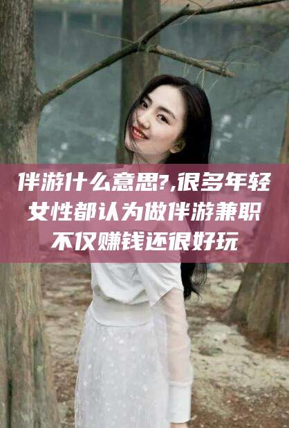 嘉鱼伴游什么意思?,很多年轻女性都认为做伴游兼职不仅赚钱还很好玩