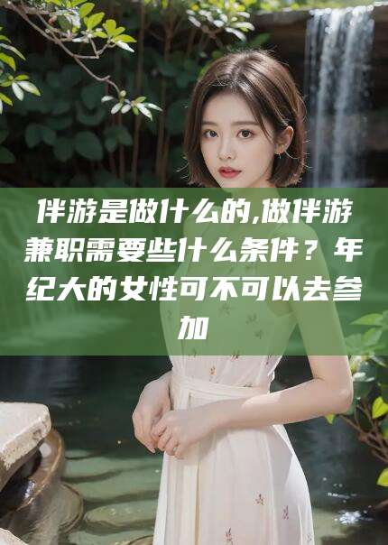 嘉鱼伴游是做什么的,做伴游兼职需要些什么条件？年纪大的女性可不可以去参加