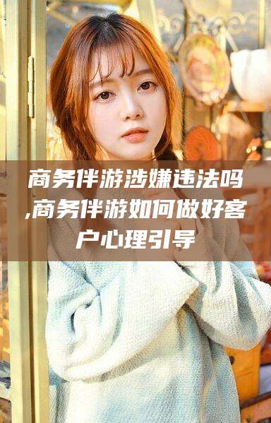 嘉鱼商务伴游涉嫌违法吗,商务伴游如何做好客户心理引导