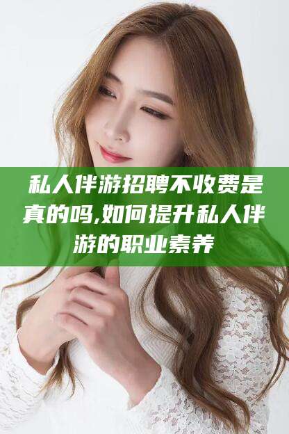 嘉鱼私人伴游招聘不收费是真的吗,如何提升私人伴游的职业素养