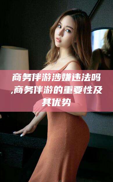 嘉鱼商务伴游涉嫌违法吗,商务伴游的重要性及其优势