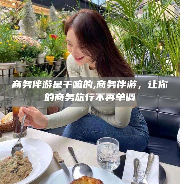嘉鱼商务伴游是干嘛的,商务伴游，让你的商务旅行不再单调