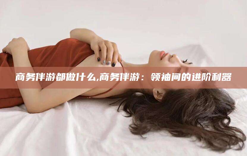 嘉鱼商务伴游都做什么,商务伴游：领袖间的进阶利器