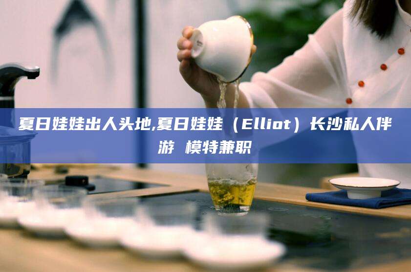嘉鱼夏日娃娃出人头地,夏日娃娃（Elliot）长沙私人伴游 模特兼职