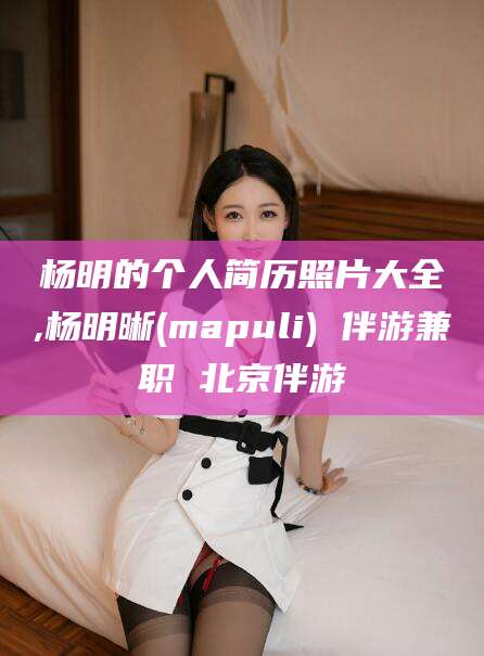 嘉鱼杨明的个人简历照片大全,杨明晰(mapuli) 伴游兼职 北京伴游