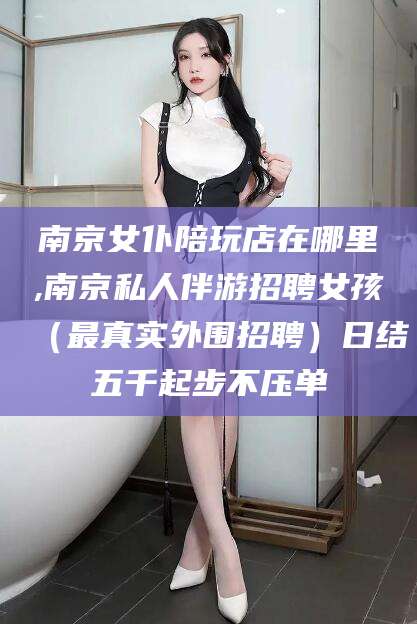 嘉鱼南京女仆陪玩店在哪里,南京私人伴游招聘女孩（最真实外围招聘）日结五千起步不压单