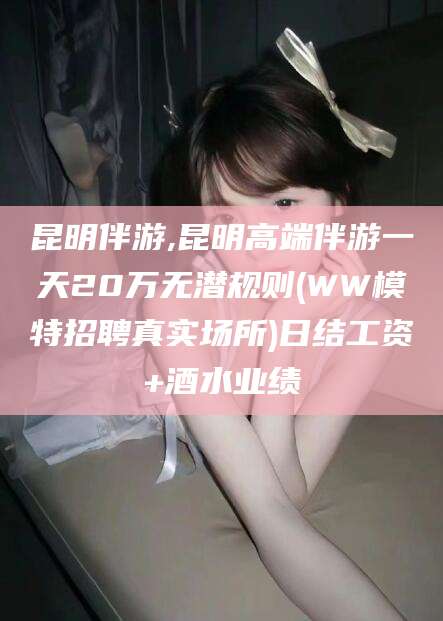 嘉鱼昆明伴游,昆明高端伴游一天20万无潜规则(WW模特招聘真实场所)日结工资+酒水业绩