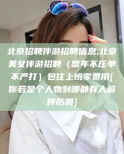 嘉鱼北京招聘伴游招聘信息,北京美女伴游招聘（常年不压单不严打）包住上班零费用[你若是个人物到哪都有人前呼后拥]