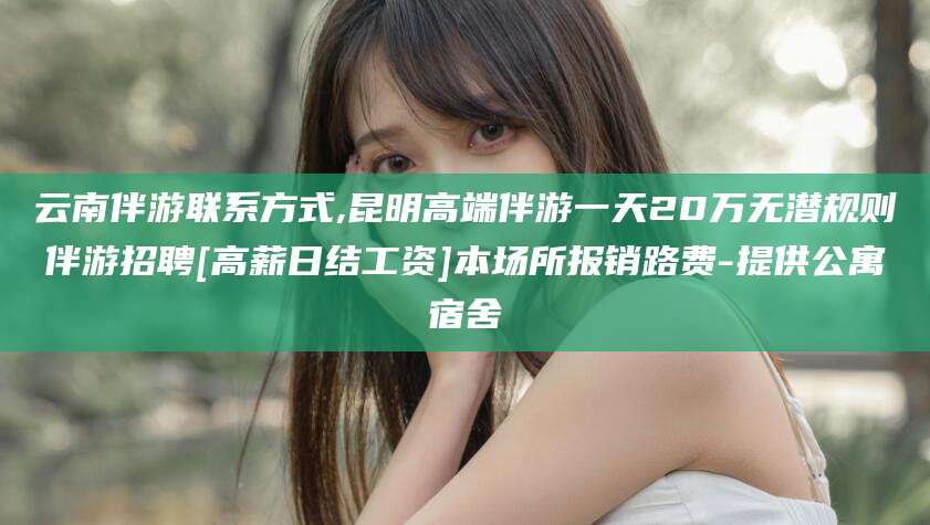 嘉鱼云南伴游联系方式,昆明高端伴游一天20万无潜规则伴游招聘[高薪日结工资]本场所报销路费-提供公寓宿舍