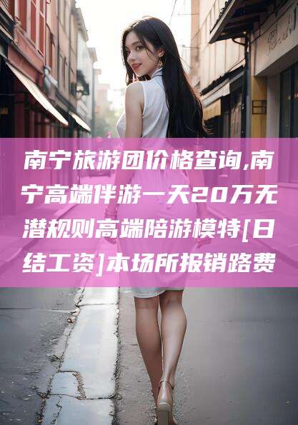 嘉鱼南宁旅游团价格查询,南宁高端伴游一天20万无潜规则高端陪游模特[日结工资]本场所报销路费