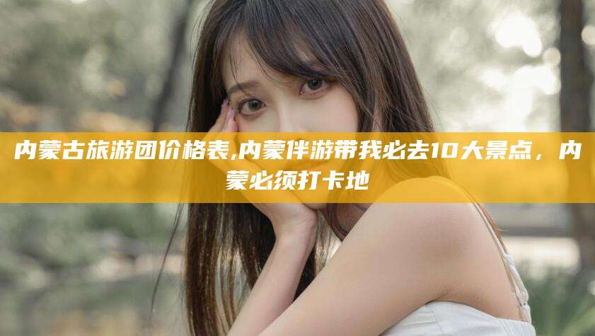 嘉鱼内蒙古旅游团价格表,内蒙伴游带我必去10大景点，内蒙必须打卡地