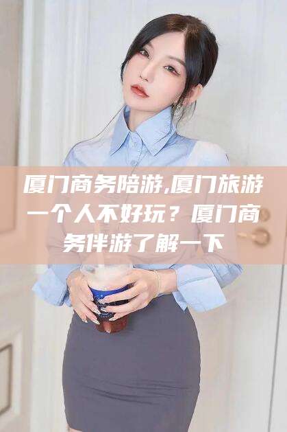 嘉鱼厦门商务陪游,厦门旅游一个人不好玩？厦门商务伴游了解一下