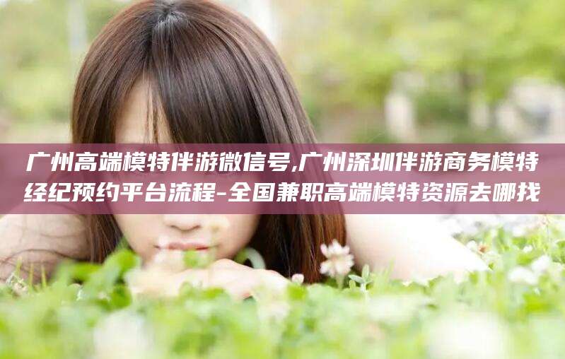 嘉鱼广州高端模特伴游微信号,广州深圳伴游商务模特经纪预约平台流程-全国兼职高端模特资源去哪找