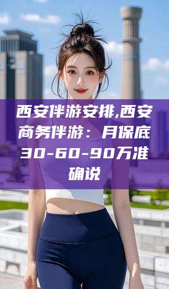 嘉鱼西安伴游安排,西安商务伴游：月保底30-60-90万准确说