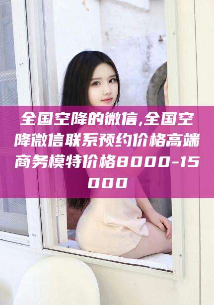 嘉鱼全国空降的微信,全国空降微信联系预约价格高端商务模特价格8000-15000