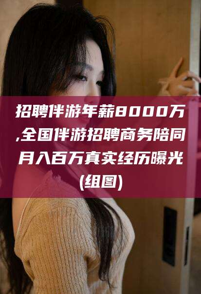 嘉鱼招聘伴游年薪8000万,全国伴游招聘商务陪同月入百万真实经历曝光(组图)