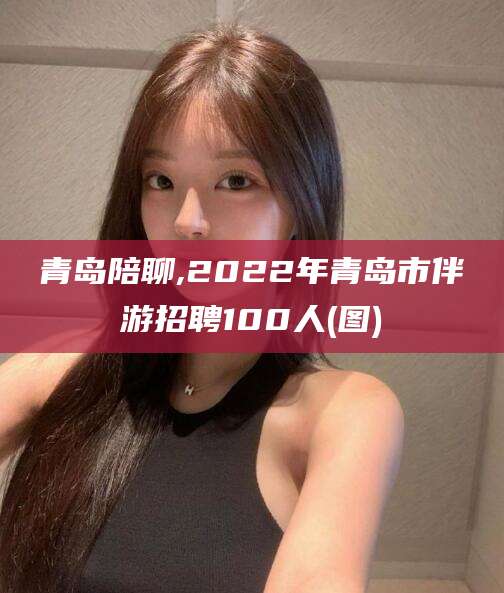 嘉鱼青岛陪聊,2022年青岛市伴游招聘100人(图)