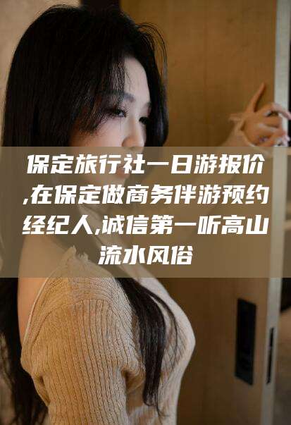 嘉鱼保定旅行社一日游报价,在保定做商务伴游预约经纪人,诚信第一听高山流水风俗