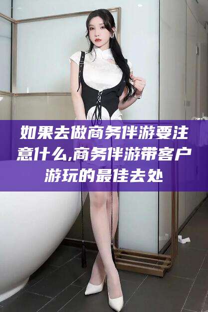 嘉鱼如果去做商务伴游要注意什么,商务伴游带客户游玩的最佳去处