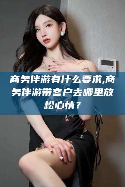 嘉鱼商务伴游有什么要求,商务伴游带客户去哪里放松心情？