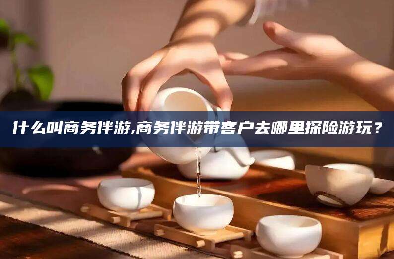 嘉鱼什么叫商务伴游,商务伴游带客户去哪里探险游玩？