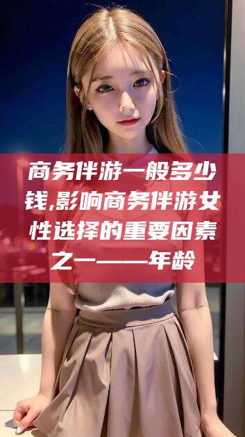 嘉鱼商务伴游一般多少钱,影响商务伴游女性选择的重要因素之一——年龄