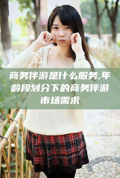 嘉鱼商务伴游是什么服务,年龄段划分下的商务伴游市场需求