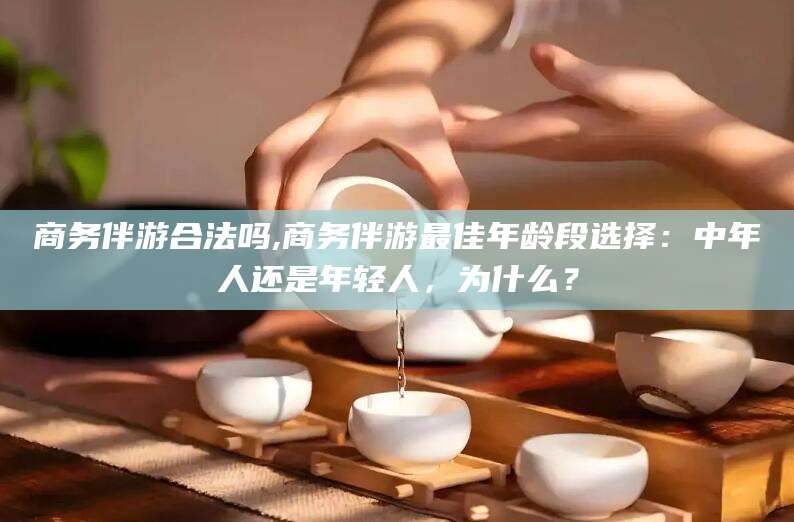嘉鱼商务伴游合法吗,商务伴游最佳年龄段选择：中年人还是年轻人，为什么？