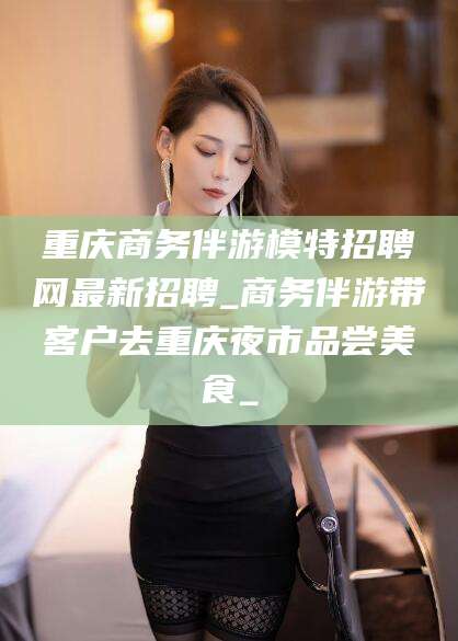 嘉鱼重庆商务伴游模特招聘网最新招聘_商务伴游带客户去重庆夜市品尝美食_