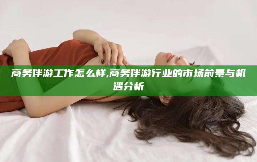 嘉鱼商务伴游工作怎么样,商务伴游行业的市场前景与机遇分析