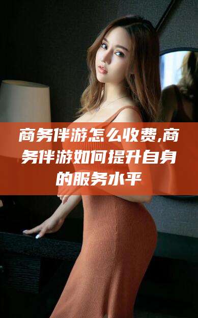 嘉鱼商务伴游怎么收费,商务伴游如何提升自身的服务水平